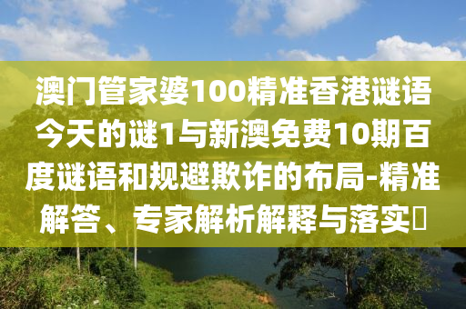 澳门管家婆100精准香港谜语今天的谜1与新澳免费10期百度谜语和规避欺诈的布局-精准解答、专家解析解释与落实