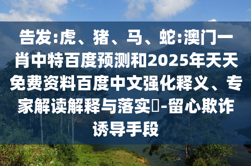 告发:虎、猪、马、蛇:澳门一肖中特百度预测和2025年天天免费资料百度中文强化释义、专家解读解释与落实​-留心欺诈诱导手段