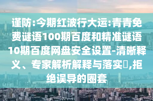 谨防:今期红波行大运:青青免费谜语100期百度和精准谜语10期百度网盘安全设置-清晰释义、专家解析解释与落实,拒绝误导的圈套