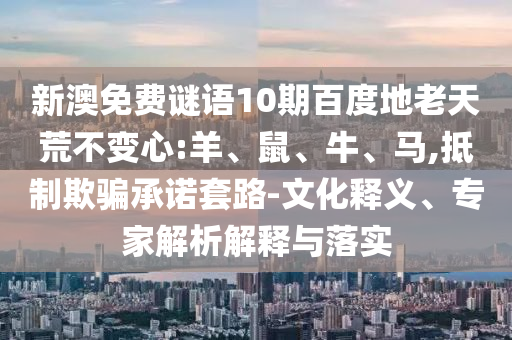 新澳免费谜语10期百度地老天荒不变心:羊、鼠、牛、马,抵制欺骗承诺套路-文化释义、专家解析解释与落实