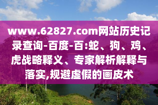 www.62827.com网站历史记录查询-百度-百:蛇、狗、鸡、虎战略释义、专家解析解释与落实,规避虚假的画皮术