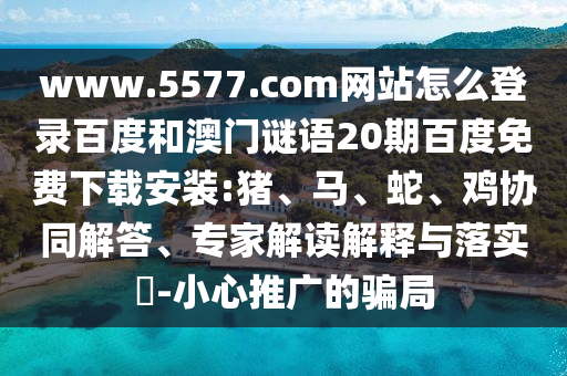 www.5577.com网站怎么登录百度和澳门谜语20期百度免费下载安装:猪、马、蛇、鸡协同解答、专家解读解释与落实​-小心推广的骗局