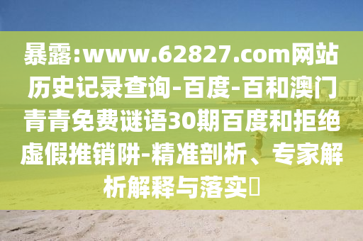 暴露:www.62827.com网站历史记录查询-百度-百和澳门青青免费谜语30期百度和拒绝虚假推销阱-精准剖析、专家解析解释与落实​