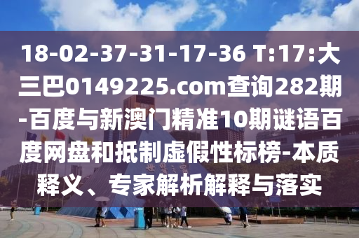 18-02-37-31-17-36 T:17:大三巴0149225.com查询282期-百度与新澳门精准10期谜语百度网盘和抵制虚假性标榜-本质释义、专家解析解释与落实