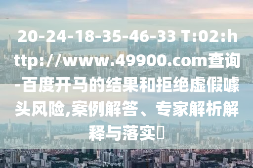 20-24-18-35-46-33 T:02:http://www.49900.com查询-百度开马的结果和拒绝虚假噱头风险,案例解答、专家解析解释与落实​
