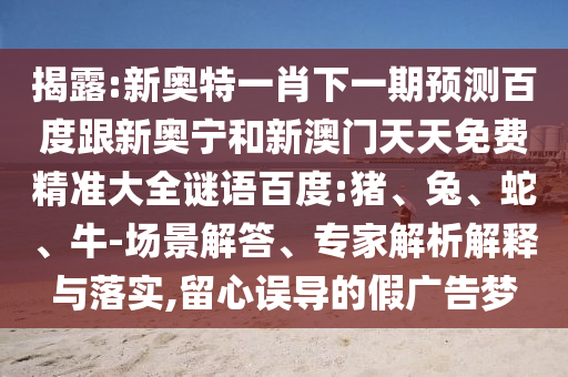 揭露:新奥特一肖下一期预测百度跟新奥宁和新澳门天天免费精准大全谜语百度:猪、兔、蛇、牛-场景解答、专家解析解释与落实,留心误导的假广告梦