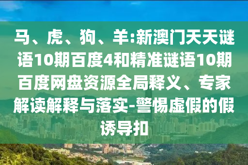 马、虎、狗、羊:新澳门天天谜语10期百度4和精准谜语10期百度网盘资源全局释义、专家解读解释与落实-警惕虚假的假诱导扣
