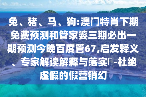 兔、猪、马、狗:澳门特肖下期免费预测和管家婆三期必出一期预测今晚百度管67,启发释义、专家解读解释与落实​-杜绝虚假的假营销幻