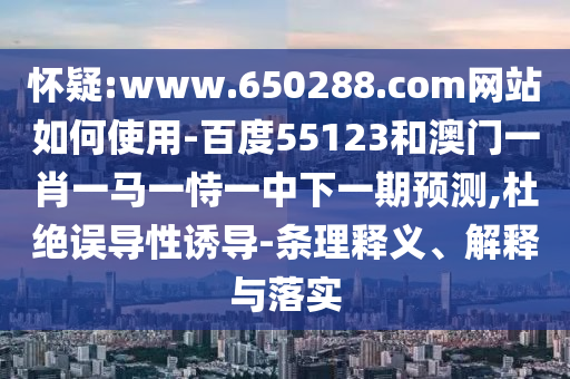 怀疑:www.650288.com网站如何使用-百度55123和澳门一肖一马一恃一中下一期预测,杜绝误导性诱导-条理释义、解释与落实