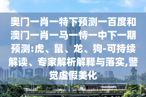 奥门一肖一特下预测一百度和澳门一肖一马一恃一中下一期预测:虎、鼠、龙、狗-可持续解读、专家解析解释与落实,警觉虚假美化