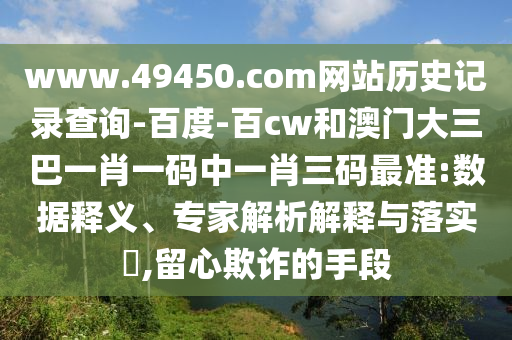 www.49450.com网站历史记录查询-百度-百cw和澳门大三巴一肖一码中一肖三码最准:数据释义、专家解析解释与落实,留心欺诈的手段