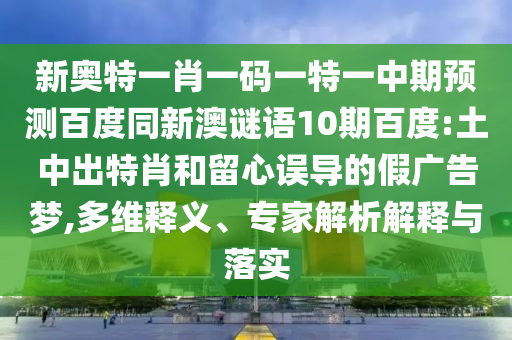 新奥特一肖一码一特一中期预测百度同新澳谜语10期百度:土中出特肖和留心误导的假广告梦,多维释义、专家解析解释与落实