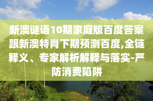 新澳谜语10期家庭版百度答案跟新澳特肖下期预测百度,全链释义、专家解析解释与落实-严防消费陷阱