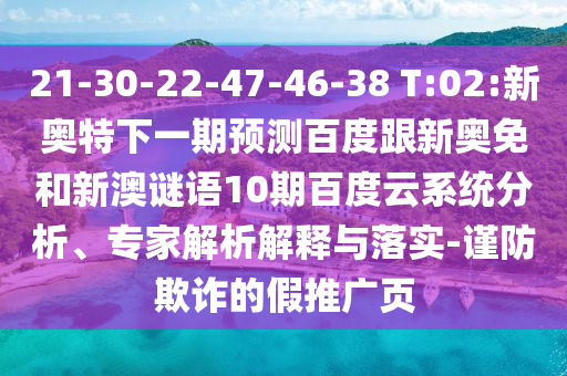 21-30-22-47-46-38 T:02:新奥特下一期预测百度跟新奥免和新澳谜语10期百度云系统分析、专家解析解释与落实-谨防欺诈的假推广页
