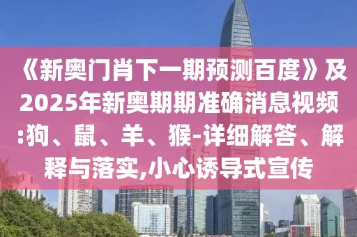 《新奥门肖下一期预测百度》及2025年新奥期期准确消息视频:狗、鼠、羊、猴-详细解答、解释与落实,小心诱导式宣传
