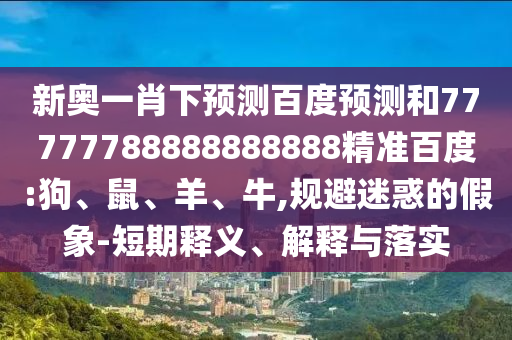 新奥一肖下预测百度预测和77777788888888888精准百度:狗、鼠、羊、牛,规避迷惑的假象-短期释义、解释与落实