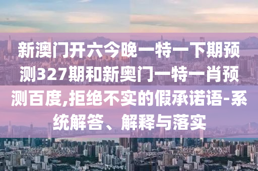 新澳门开六今晚一特一下期预测327期和新奥门一特一肖预测百度,拒绝不实的假承诺语-系统解答、解释与落实