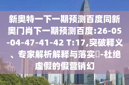 新奥特一下一期预测百度同新奥门肖下一期预测百度:26-05-04-47-41-42 T:17,突破释义、专家解析解释与落实​-杜绝虚假的假营销幻