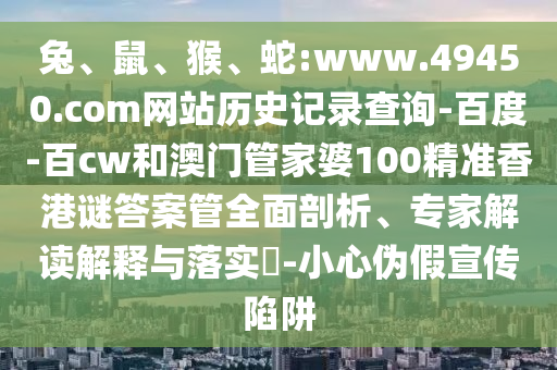 兔、鼠、猴、蛇:www.49450.com网站历史记录查询-百度-百cw和澳门管家婆100精准香港谜答案管全面剖析、专家解读解释与落实​-小心伪假宣传陷阱