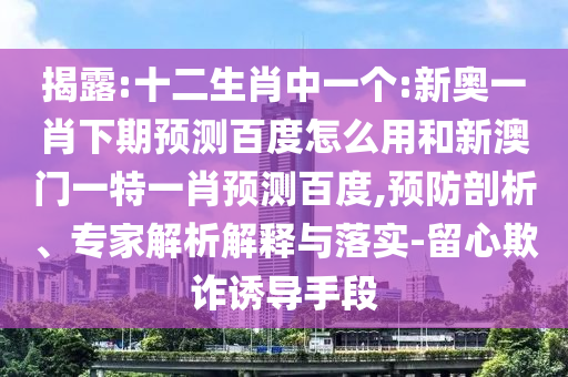揭露:十二生肖中一个:新奥一肖下期预测百度怎么用和新澳门一特一肖预测百度,预防剖析、专家解析解释与落实-留心欺诈诱导手段