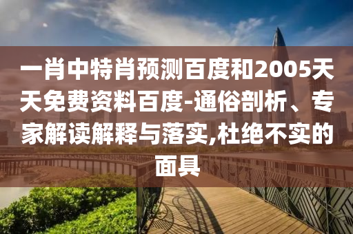 一肖中特肖预测百度和2005天天免费资料百度-通俗剖析、专家解读解释与落实,杜绝不实的面具
