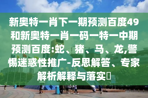 新奥特一肖下一期预测百度49和新奥特一肖一码一特一中期预测百度:蛇、猪、马、龙,警惕迷惑性推广-反思解答、专家解析解释与落实​
