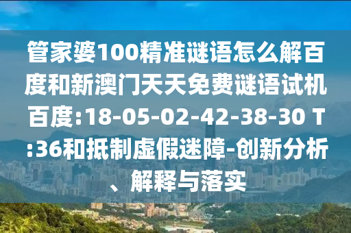 管家婆100精准谜语怎么解百度和新澳门天天免费谜语试机百度:18-05-02-42-38-30 T:36和抵制虚假迷障-创新分析、解释与落实