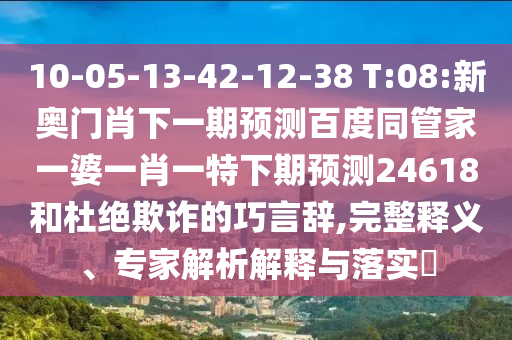 10-05-13-42-12-38 T:08:新奥门肖下一期预测百度同管家一婆一肖一特下期预测24618和杜绝欺诈的巧言辞,完整释义、专家解析解释与落实