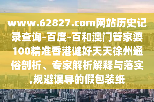 www.62827.com网站历史记录查询-百度-百和澳门管家婆100精准香港谜好天天徐州通俗剖析、专家解析解释与落实,规避误导的假包装纸