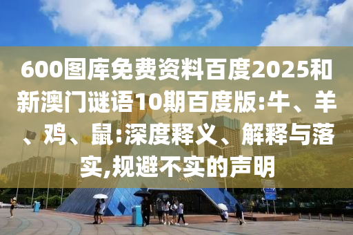 600图库免费资料百度2025和新澳门谜语10期百度版:牛、羊、鸡、鼠:深度释义、解释与落实,规避不实的声明