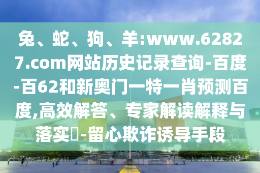 兔、蛇、狗、羊:www.62827.com网站历史记录查询-百度-百62和新奥门一特一肖预测百度,高效解答、专家解读解释与落实​-留心欺诈诱导手段