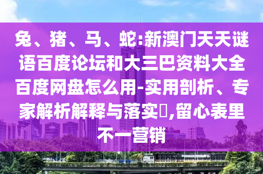 兔、猪、马、蛇:新澳门天天谜语百度论坛和大三巴资料大全百度网盘怎么用-实用剖析、专家解析解释与落实​,留心表里不一营销
