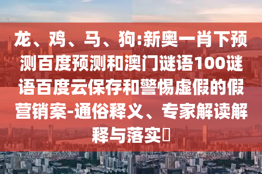 龙、鸡、马、狗:新奥一肖下预测百度预测和澳门谜语100谜语百度云保存和警惕虚假的假营销案-通俗释义、专家解读解释与落实​