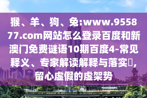猴、羊、狗、兔:www.955877.com网站怎么登录百度和新澳门免费谜语10期百度4-常见释义、专家解读解释与落实​,留心虚假的虚架势