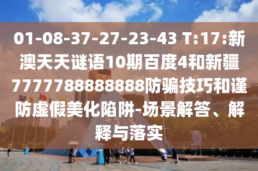 01-08-37-27-23-43 T:17:新澳天天谜语10期百度4和新疆7777788888888防骗技巧和谨防虚假美化陷阱-场景解答、解释与落实
