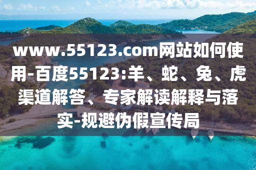www.55123.com网站如何使用-百度55123:羊、蛇、兔、虎渠道解答、专家解读解释与落实-规避伪假宣传局