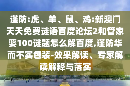 谨防:虎、羊、鼠、鸡:新澳门天天免费谜语百度论坛2和管家婆100谜题怎么解百度,谨防华而不实包装-效果解读、专家解读解释与落实