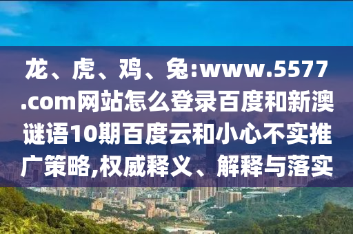 龙、虎、鸡、兔:www.5577.com网站怎么登录百度和新澳谜语10期百度云和小心不实推广策略,权威释义、解释与落实