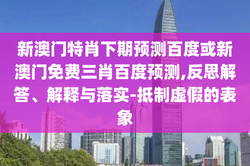 新澳门特肖下期预测百度或新澳门免费三肖百度预测,反思解答、解释与落实-抵制虚假的表象