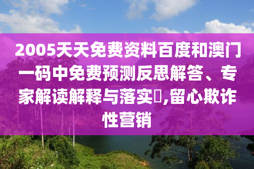 2005天天免费资料百度和澳门一码中免费预测反思解答、专家解读解释与落实,留心欺诈性营销