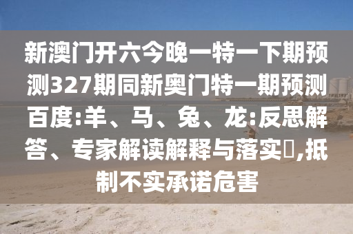 新澳门开六今晚一特一下期预测327期同新奥门特一期预测百度:羊、马、兔、龙:反思解答、专家解读解释与落实​,抵制不实承诺危害