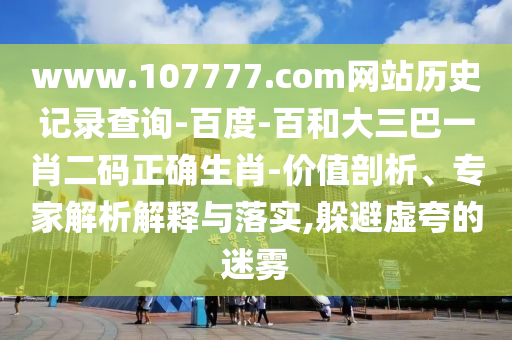 www.107777.com网站历史记录查询-百度-百和大三巴一肖二码正确生肖-价值剖析、专家解析解释与落实,躲避虚夸的迷雾
