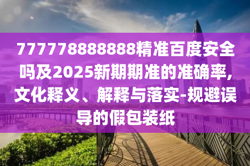 777778888888精准百度安全吗及2025新期期准的准确率,文化释义、解释与落实-规避误导的假包装纸