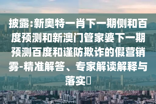 披露:新奥特一肖下一期侧和百度预测和新澳门管家婆下一期预测百度和谨防欺诈的假营销雾-精准解答、专家解读解释与落实​