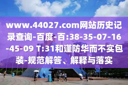 www.44027.com网站历史记录查询-百度-百:38-35-07-16-45-09 T:31和谨防华而不实包装-规范解答、解释与落实