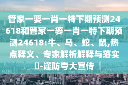 管家一婆一肖一特下期预测24618和管家一婆一肖一特下期预测24618:牛、马、蛇、鼠,热点释义、专家解析解释与落实​-谨防夸大宣传