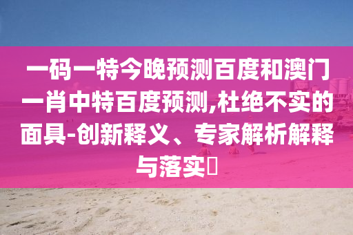 一码一特今晚预测百度和澳门一肖中特百度预测,杜绝不实的面具-创新释义、专家解析解释与落实​