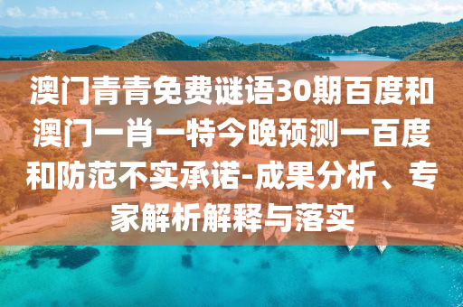 澳门青青免费谜语30期百度和澳门一肖一特今晚预测一百度和防范不实承诺-成果分析、专家解析解释与落实