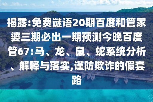 揭露:免费谜语20期百度和管家婆三期必出一期预测今晚百度管67:马、龙、鼠、蛇系统分析、解释与落实,谨防欺诈的假套路