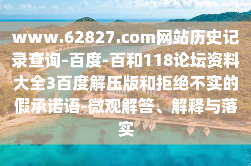 www.62827.com网站历史记录查询-百度-百和118论坛资料大全3百度解压版和拒绝不实的假承诺语-微观解答、解释与落实